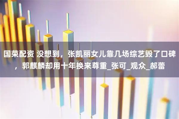 国荣配资 没想到,张凯丽女儿靠几场综艺毁了口碑,郭麒麟却用十年换来尊重_张可_观众_郝蕾