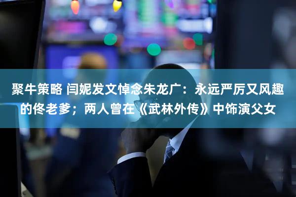 聚牛策略 闫妮发文悼念朱龙广：永远严厉又风趣的佟老爹；两人曾在《武林外传》中饰演父女