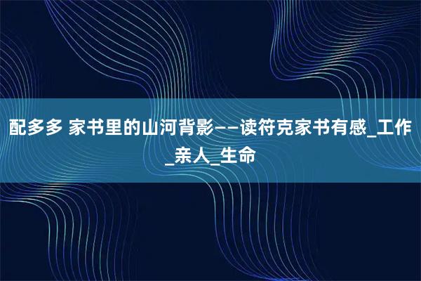 配多多 家书里的山河背影——读符克家书有感_工作_亲人_生命