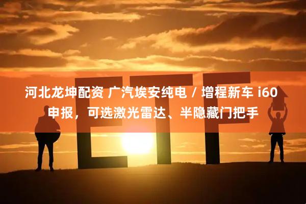 河北龙坤配资 广汽埃安纯电 / 增程新车 i60 申报，可选激光雷达、半隐藏门把手