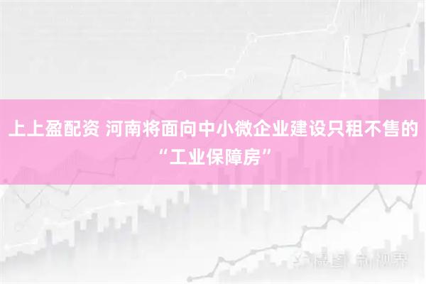 上上盈配资 河南将面向中小微企业建设只租不售的“工业保障房”