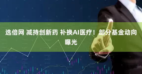 选倍网 减持创新药 补换AI医疗！部分基金动向曝光