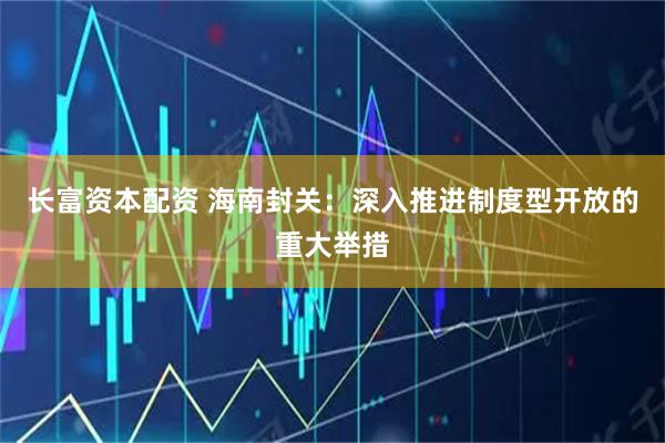 长富资本配资 海南封关：深入推进制度型开放的重大举措