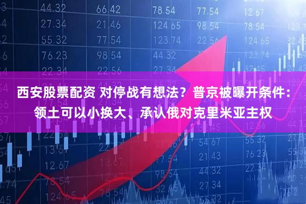 西安股票配资 对停战有想法？普京被曝开条件：领土可以小换大、承认俄对克里米亚主权