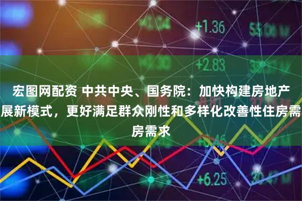 宏图网配资 中共中央、国务院：加快构建房地产发展新模式，更好满足群众刚性和多样化改善性住房需求
