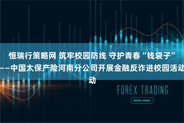 恒瑞行策略网 筑牢校园防线 守护青春“钱袋子”——中国太保产险河南分公司开展金融反诈进校园活动