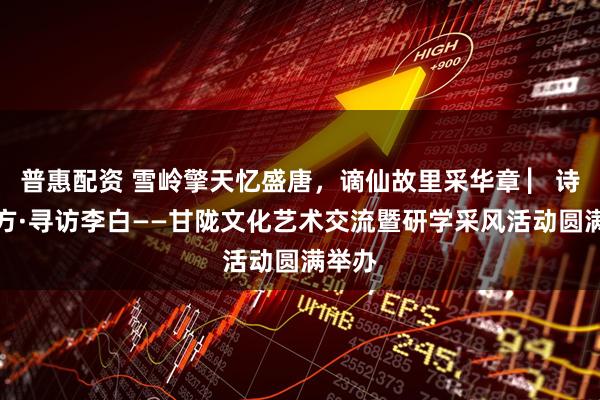 普惠配资 雪岭擎天忆盛唐，谪仙故里采华章 ▏诗与远方·寻访李白——甘陇文化艺术交流暨研学采风活动圆满举办