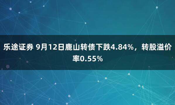乐途证券 9月12日鹿山转债下跌4.84%，转股溢价率0.55%