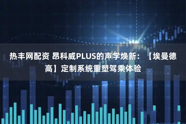 热丰网配资 昂科威PLUS的声学焕新：【埃曼德高】定制系统重塑驾乘体验