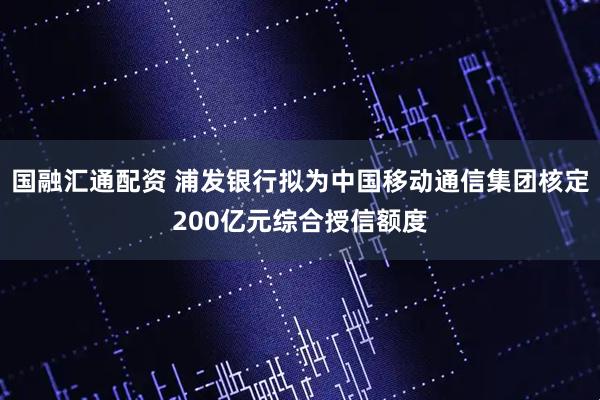 国融汇通配资 浦发银行拟为中国移动通信集团核定200亿元综合授信额度