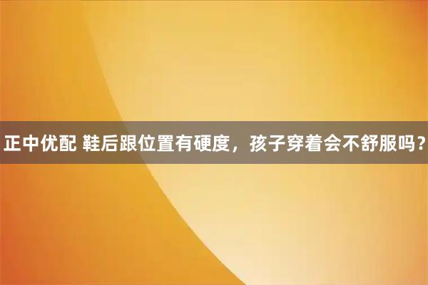 正中优配 鞋后跟位置有硬度，孩子穿着会不舒服吗？