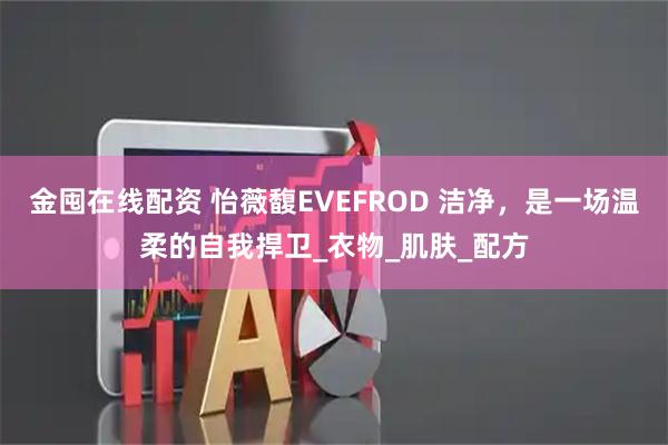 金囤在线配资 怡薇馥EVEFROD 洁净，是一场温柔的自我捍卫_衣物_肌肤_配方