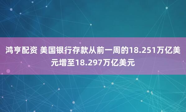 鸿亨配资 美国银行存款从前一周的18.251万亿美元增至18.297万亿美元