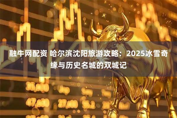 融牛网配资 哈尔滨沈阳旅游攻略：2025冰雪奇缘与历史名城的双城记