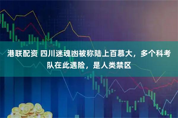 港联配资 四川迷魂凼被称陆上百慕大，多个科考队在此遇险，是人类禁区